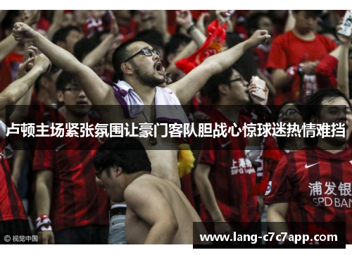 卢顿主场紧张氛围让豪门客队胆战心惊球迷热情难挡